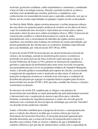 materiais, geometria euclidiana, estilos arquitetônicos e astronomia, constituindo
a base de toda a tecnologia romana. Durante o período medieval, as obras e
artefatos eram produzidos por artesãos, pedreiros e carpinteiros, cujo
conhecimento era transmitido do mestre para o aprendiz, oralmente, sem que se
fizesse uso de escolas especializadas ou qualquer registro escrito ou desenhado.
Ao final da Idade Média, alguns artesãos passaram a realizar pequenos esboços
das suas ideias em pequenos papéis, pedaços de madeira ou em placas de barro,
o que foi considerado uma inovação e representou um avanço para a época,
marcando o início de uma nova cultura tecnológica (Zocco, 2001). O processo do
renascimento científico e cultural desencadeou-se a partir de então,
principalmente com a emancipação do indivíduo das rígidas normas sociais e
espirituais, mas também pela mudança do ambiente de ensino-aprendizado, que
passou gradualmente das oficinas para as academias, fundadas especialmente
para essa finalidade, por volta do século XIV (Wick, 1989).
O início do século XVIII foi marcado por um desenvolvimento acelerado da
ciência e da tecnologia, somado às transformações sociais e econômicas
motivadas em parte pelo uso da força motriz do vapor para gerar riqueza. A
Escola Politécnica da França (1791), pioneira na formação de engenheiros,
garantiu a capacitação de profissionais para atuar nesse mercado emergente,
mas principalmente para servir aos propósitos militares de Napoleão Bonaparte.
Assim, o desenho ganhava racionalidade pelo suporte do cálculo, caracterizando
o surgimento da engenharia como é praticada nos dias atuais. O sistema de
projeções mongeanas mostrou-se o método mais eficaz para a realização de
desenhos dos projetos por agregar os requisitos básicos exigidos pelas técnicas
desenvolvidas nos séculos XVIII e XIX: precisão, exatidão das formas e relações
matemáticas no projeto.
No decorrer do século XX, rapidamente se chegou a um patamar de
desenvolvimento semelhante ao atual, principalmente pela padronização nacional
e internacional com o surgimento de normas específicas para o desenho.
Portanto, os desenhos de engenharia passaram a conter um elevado grau de
abstração com a inclusão de diversos tipos de simbologia que somente "iniciados"
em desenho técnico poderiam entender.
Assim, o Desenho contribuiu para o progresso da técnica e consequentemente
para a evolução dos objetos à medida que se tornou ciência por meio da
formulação da Geometria Descritiva. O raciocínio projetual suportado pelo
desenho demonstra que o avanço da técnica foi amparado pelo avanço do
desenho como ciência. Pode-se arriscar a hipótese de que a habilidade de
construir edifícios (e por que não de instrumentos) evoluiu com a capacidade de
 