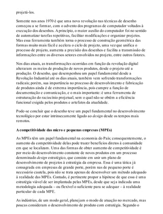 projetá-los.
Somente nos anos 1970 é que uma nova revolução nas técnicas de desenho
começou a se formar, com o advento dos programas de computador voltados à
execução dos desenhos. A princípio, o maior auxílio do computador foi no sentido
de automatizar tarefas repetitivas, facilitar modificações e organizar projetos.
Mas essa ferramenta também torna o processo de construção geométrica das
formas muito mais fácil e acelera o ciclo de projeto, uma vez que unifica o
processo de projeto, aumenta a precisão dos desenhos e facilita a transmissão de
informações entre os diversos setores envolvidos no projeto, entre outros fatores.
Nos dias atuais, as transformações ocorridas em função da revolução digital
alteraram os meios de produção de novos produtos, desde o projeto até a
produção. O desenho, que desempenhou um papel fundamental desde a
Revolução Industrial até os dias atuais, também vem sofrendo transformações
radicais; porém, sua importância no processo de desenvolvimento e fabricação
de produtos ainda é de extrema importância, pois cumpre a função de
documentação e comunicação, e o mais importante: é uma ferramenta de
estruturação do raciocínio projetual, sem o qual não se obtém a eficiência
funcional exigida pelos produtos e artefatos da atualidade.
Pode-se concluir que o desenho teve um papel fundamental no desenvolvimento
tecnológico por estar intrinsecamente ligado ao design desde os tempos mais
remotos.
A competitividade das micro e pequenas empresas (MPEs)
As MPEs têm um papel fundamental na economia do País; consequentemente, o
aumento da competitividade delas pode trazer benefícios diretos à comunidade
em que se localizam. Uma das formas de obter aumento de competitividade é
por meio do desenvolvimento constante de novos produtos em um processo
denominado design estratégico, que consiste em unir um plano de
desenvolvimento de projetos à estratégia da empresa. Essa é uma tática já
consagrada em empresas de grande porte, porém nas de pequeno porte é
necessário cautela, pois não se trata apenas de desenvolver um método adequado
à realidade das MPEs. Contudo, é pertinente propor a hipótese de que essa é uma
estratégia viável de ser implantada pelas MPEs, desde que seja indicada uma
metodologia adequada – ou flexível o suficiente para se adequar – à realidade
particular de cada MPE.
As indústrias, de um modo geral, planejam o modo de atuação no mercado, mas
poucas consideram o desenvolvimento de produto com estratégia. Segundo o
 