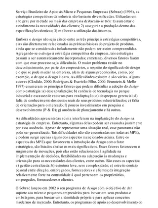 Serviço Brasileiro de Apoio às Micro e Pequenas Empresas (Sebrae) (1996), as
estratégias competitivas da indústria são bastante diversificadas. Utilizadas em
alto grau por metade ou mais das empresas destacam-se três: 1) aumentar o
atendimento às necessidades dos clientes; 2) assegurar a produção dentro das
especificações técnicas; 3) melhorar a utilização dos insumos.
Embora o design não seja citado entre as três principais estratégias competitivas,
elas são diretamente relacionadas às práticas básicas do projeto de produtos,
ainda que se consideradas isoladamente não podem ser assim compreendidas.
Agregando-se o design à estratégia competitiva da empresa, tais estratégias
passam a ser automaticamente incorporadas; entretanto, diversos fatores fazem
com que esse processo seja dificultado. O maior problema reside no
desconhecimento, por parte dos empresários, a respeito do significado do design
e o que se pode mudar na empresa, além de alguns preconceitos, como, por
exemplo, o de que o design é caro. As dificuldades existem e são várias. Alguns
autores (Cândido, 2000; Rodrigues & Escrivão Filho, 2000; Brunstein & Mello
1997) enumeram os principais fatores que podem dificultar a adoção do design
como estratégia: a) descapitalização; b) carência de tecnologia no parque
industrial e escassez de recursos para readaptação; c) despreparo gerencial; d)
falta de conhecimento dos custos reais de seus produtos industrializados; e) falta
de orientação para o mercado; f) poucos investimentos em pesquisa e
desenvolvimento (P & D); g) ausência de planejamento e h) outros.
As dificuldades apresentadas acima interferem na implantação do design na
estratégia da empresa. Entretanto, algumas delas podem ser causadas justamente
por essa ausência. Apesar de representar uma situação real, esse panorama não
pode ser generalizado. Tais dificuldades não são encontradas em todas as MPEs,
e podem surgir apenas alguns dos aspectos mencionados acima. Entre os
aspectos das MPEs que favorecem a introdução do design como fator
estratégico, são listados abaixo os mais significativos. Esses fatores favorecem o
surgimento de inovações, pois elas estão relacionados à agilidade na
implementação de decisões, flexibilidades na adaptação às mudanças e
orientação para as necessidades dos clientes, entre outros. São esses os aspectos:
a) gestão centralizada; b) estrutura leve, sem complexidade; c) estreito contato
pessoal entre direção, empregados, fornecedores e clientes; d) integração
relativamente forte na comunidade à qual pertencem os proprietários,
empregados, fornecedores e clientes.
O Sebrae lançou em 2002 o seu programa de design com o objetivo de dar
suporte aos micro e pequenos empresários para inovar em seus produtos e
embalagens, para buscar uma identidade própria e para aplicar conceitos
modernos de mercado. Entretanto, os programas de apoio ao desenvolvimento do
 