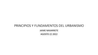 PRINCIPIOS Y FUNDAMENTOS DEL URBANISMO
JAIME NAVARRETE
AGOSTO 22 2022
 