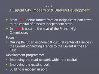 Part I: A Capital City: Modernity & Uneven Development From  1843  Beirut turned from an insignificant port town to the capital of a newly independent state. In  1923  it became the seat of the French High Commission. Focus: Making Beirut an economic & cultural center of France in the Levant connecting France to the Levant & the Far East. Development programme: Improving the road network within the capital Improving the existing port Building a modern airport  