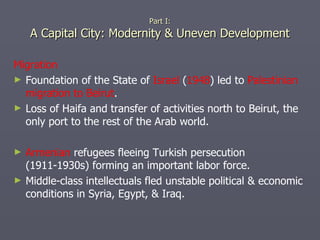 Migration Foundation of the State of  Israel  ( 1948 ) led to  Palestinian migration to Beirut . Loss of Haifa and transfer of activities north to Beirut, the only port to the rest of the Arab world. Armenian  refugees fleeing Turkish persecution (1911-1930s) forming an important labor force. Middle-class intellectuals fled unstable political & economic conditions in Syria, Egypt, & Iraq. Part I: A Capital City: Modernity & Uneven Development 