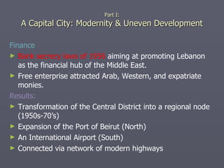 Finance Bank secrecy laws of 1956  aiming at promoting Lebanon as the financial hub of the Middle East. Free enterprise attracted Arab, Western, and expatriate monies. Results: Transformation of the Central District into a regional node (1950s-70’s) Expansion of the Port of Beirut (North)  An International Airport (South) Connected via network of modern highways Part I: A Capital City: Modernity & Uneven Development 