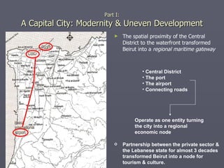 The spatial proximity of the Central District to the waterfront transformed Beirut into a  regional maritime gateway Part I: A Capital City: Modernity & Uneven Development Operate as one entity turning the city into a regional economic node Central District  The port The airport Connecting roads Partnership between the private sector & the Lebanese state for almost 3 decades transformed Beirut into a node for tourism & culture. 