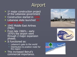 Airport 1 st  major construction project of the Lebanese government Construction started in  1948 Lebanese state launched  Air Liban in 1951 1945 Middle East Airlines (MEA)  From late 1960’s - early 1970’s the airport went through 2 major expansion phases. It functioned as: Lebanon’s gate to the world Distribution & aviation node for the region This increased Beirut’s commercial importance. 