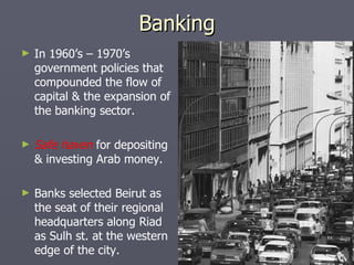 Banking In 1960’s – 1970’s government policies that compounded the flow of capital & the expansion of the banking sector. Safe haven  for depositing & investing Arab money. Banks selected Beirut as the seat of their regional headquarters along Riad as Sulh st. at the western edge of the city. 
