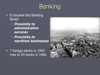 Banking It became the Banking Street  Proximity to administrative services Proximity to maritime businesses   7 foreign banks in 1945 rose to 93 banks in 1966 