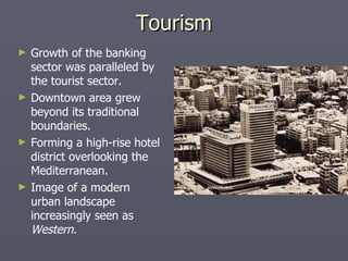 Tourism Growth of the banking sector was paralleled by the tourist sector. Downtown area grew beyond its traditional boundaries. Forming a high-rise hotel district overlooking the Mediterranean. Image of a modern urban landscape increasingly seen as  Western. 