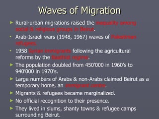 Waves of Migration Rural-urban migrations raised the  inequality among social & religious groups in Beirut . Arab-Israeli wars (1948, 1967) waves of  Palestinian refugees. 1958  Syrian immigrants  following the agricultural reforms by the  Baathist regime . The population doubled from 450’000 in 1960’s to 940’000 in 1970’s. Large numbers of Arabs & non-Arabs claimed Beirut as a temporary home, an  immigrant centre . Migrants & refugees became marginalized. No official recognition to their presence. They lived in slums, shanty towns & refugee camps surrounding Beirut. 