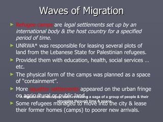 Refugee camps  are  legal settlements set up by an international body & the host country for a specified period of time. UNRWA* was responsible for leasing several plots of land from the Lebanese State for Palestinian refugees. Provided them with education, health, social services … etc. The physical form of the camps was planned as a space of “containment”. More  squatter settlements  appeared on the urban fringe on agricultural or public land . Some refugees managed to move into the city & lease their former homes (camps) to poorer new arrivals. Waves of Migration A mosaic of landscapes, each revealing a saga of a group of people & their struggles through time & space 