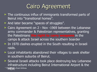 Cairo Agreement The continuous influx of immigrants transformed parts of Beirut into “transitional homes”. And later became “spaces of struggles”. Cairo Agreement on 2 - Nov -1969 between the Lebanese army commander & Palestinian representatives, granting the Palestinians  the right to carry weapons  in the camps & attack Israel across the southern boarder In 1970 clashes erupted in the South resulting in Israeli raids. Local inhabitants abandoned their villages to seek shelter in southern suburbs of Beirut. Several Israeli attacks took place destroying key Lebanese infrastructure including Beirut International Airport & the MEA. * The Middle East Airlines 
