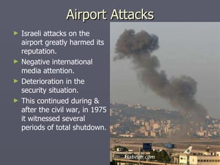 Israeli attacks on the airport greatly harmed its reputation. Negative international media attention. Deterioration in the security situation. This continued during & after the civil war, in 1975 it witnessed several periods of total shutdown. Airport Attacks 