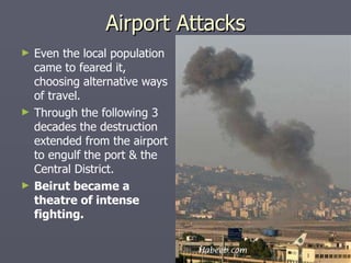 Even the local population came to feared it, choosing alternative ways of travel. Through the following 3 decades the destruction extended from the airport to engulf the port & the Central District. Beirut became a theatre of intense fighting. Airport Attacks 