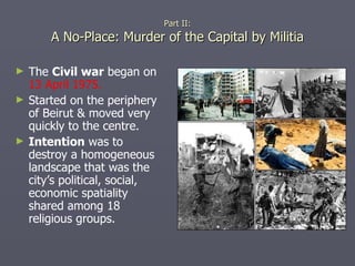 Part II: A No-Place: Murder of the Capital by Militia The  Civil war  began on  13 April 1975. Started on the periphery of Beirut & moved very quickly to the centre. Intention  was to destroy a homogeneous landscape that was the city’s political, social, economic spatiality shared among 18 religious groups. 
