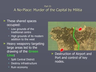 Part II: A No-Place: Murder of the Capital by Militia These shared spaces occupied: Low grounds of the traditional centre High grounds of its modern addition to the west Heavy weaponry targeting large areas led to the drawing of the  Green Line : Split Central District Destroy infrastructure Ruin economy Destruction of Airport and Port and control of key nodes. 