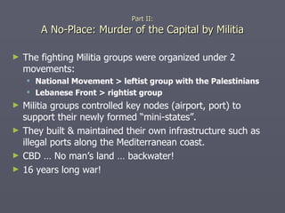The fighting Militia groups were organized under 2 movements: National Movement > leftist group with the Palestinians Lebanese Front > rightist group Militia groups controlled key nodes (airport, port) to support their newly formed “mini-states”. They built & maintained their own infrastructure such as illegal ports along the Mediterranean coast. CBD … No man’s land … backwater! 16 years long war! Part II: A No-Place: Murder of the Capital by Militia 