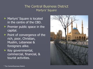 The Central Business District Martyrs’ Square Martyrs’ Square is located in the centre of the CBD. Premier public space in the capital. Point of convergence of the rich, poor, Christian, Muslim, Lebanese & foreigners alike. Key governmental, commercial, financial, & tourist activities. * The Central Business District 