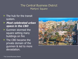 The Central Business District Martyrs’ Square The hub for the transit system. Most celebrated urban space in the CBD Gunmen stormed the square setting many buildings on fire  The CBD became the private domain of the gunmen & led to more devastation. * The Central Business District 