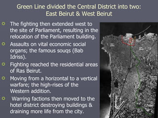 The fighting then extended west to the site of Parliament, resulting in the relocation of the Parliament building. Assaults on vital economic social organs; the famous souqs (Bab Idriss). Fighting reached the residential areas of Ras Beirut. Moving from a horizontal to a vertical warfare; the high-rises of the Western addition. Warring factions then moved to the hotel district destroying buildings & draining more life from the city. Green Line divided the Central District into two: East Beirut & West Beirut 