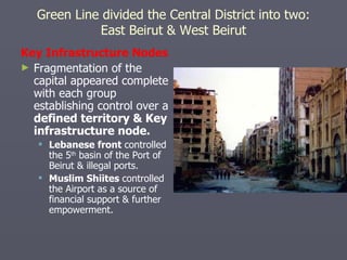 Key Infrastructure Nodes Fragmentation of the capital appeared complete with each group establishing control over a  defined territory & Key infrastructure node. Lebanese front  controlled the 5 th  basin of the Port of Beirut & illegal ports. Muslim Shiites  controlled the Airport as a source of financial support & further empowerment. Green Line divided the Central District into two: East Beirut & West Beirut 