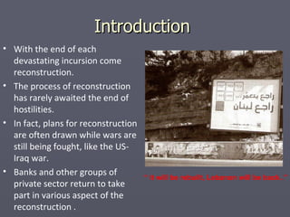 Introduction  With the end of each devastating incursion come reconstruction. The process of reconstruction has rarely awaited the end of hostilities. In fact, plans for reconstruction are often drawn while wars are still being fought, like the US-Iraq war. Banks and other groups of private sector return to take part in various aspect of the reconstruction . “  it will be rebuilt, Lebanon will be back..” 