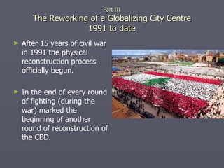 Part III The Reworking of a Globalizing City Centre 1991 to date After 15 years of civil war in 1991 the physical reconstruction process officially begun. In the end of every round of fighting (during the war) marked the beginning of another round of reconstruction of the CBD. 