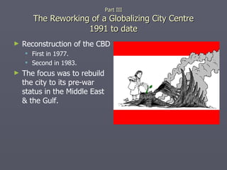 Part III The Reworking of a Globalizing City Centre 1991 to date Reconstruction of the CBD  First in 1977. Second in 1983. The focus was to rebuild the city to its pre-war status in the Middle East & the Gulf. 