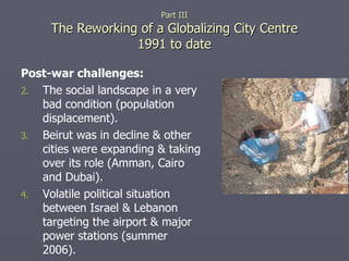 Post-war challenges: The social landscape in a very bad condition (population displacement). Beirut was in decline & other cities were expanding & taking over its role (Amman, Cairo and Dubai). Volatile political situation between Israel & Lebanon targeting the airport & major power stations (summer 2006). Part III The Reworking of a Globalizing City Centre 1991 to date 