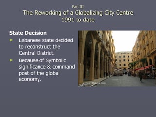 State Decision Lebanese state decided to reconstruct the Central District. Because of Symbolic significance & command post of the global economy. Part III The Reworking of a Globalizing City Centre 1991 to date 