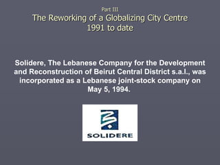 Part III The Reworking of a Globalizing City Centre 1991 to date Solidere, The Lebanese Company for the Development and Reconstruction of Beirut Central District s.a.l., was incorporated as a Lebanese joint-stock company on May 5, 1994.   