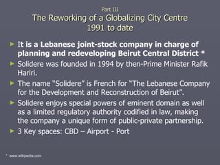 I t is a Lebanese joint-stock company in charge of planning and redeveloping Beirut Central District * Solidere was founded in 1994 by then-Prime Minister Rafik Hariri. The name “Solidere” is French for “The Lebanese Company for the Development and Reconstruction of Beirut”. Solidere enjoys special powers of eminent domain as well as a limited regulatory authority codified in law, making the company a unique form of public-private partnership. 3 Key spaces: CBD – Airport - Port Part III The Reworking of a Globalizing City Centre 1991 to date *  www.wikipedia.com 