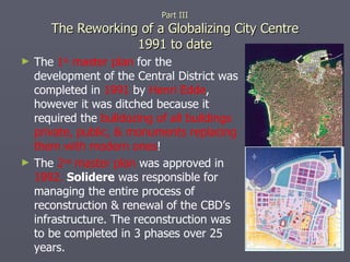 The  1 st  master plan  for the development of the Central District was completed in  1991  by  Henri Edde , however it was ditched because it required the  bulldozing of all buildings private, public, & monuments replacing them with modern ones ! The  2 nd  master plan  was approved in  1992.  Solidere  was responsible for managing the entire process of reconstruction & renewal of the CBD’s infrastructure. The reconstruction was to be completed in 3 phases over 25 years. Part III The Reworking of a Globalizing City Centre 1991 to date 
