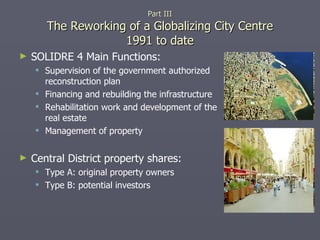 SOLIDRE 4 Main Functions: Supervision of the government authorized reconstruction plan Financing and rebuilding the infrastructure Rehabilitation work and development of the real estate Management of property Central District property shares: Type A: original property owners Type B: potential investors Part III The Reworking of a Globalizing City Centre 1991 to date 