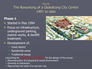 Phase-1 Started in May 1994 Focus on infrastructure, underground parking, marine works, & landfill treatment. Development of:  Hotel district Residential areas Traditional souqs Part III The Reworking of a Globalizing City Centre 1991 to date Launching an  international competition  for the design of the souqs: Reconstruction of a physical & social environment Diversity & interaction Rejuvenate the heart of a war-torn city  