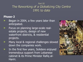 Phase-2 Began in 2004, a few years later than anticipated. Focus on planning large-scale real-estate projects, design of new waterfront districts, & residential projects. Many local & regional challenges slowed down the companies work. In the first few years, Solidere enjoyed tremendous support from Lebanese cabinet & its Prime Minister Rafiq al-Hariri. Part III The Reworking of a Globalizing City Centre 1991 to date 