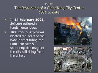 In  14 February 2005 , Solidere suffered a fundamental blow. 1000 tons of explosives blasted the heart of the hotel district killing the Prime Minister & shattering the image of the city still rising from the ashes. Part III The Reworking of a Globalizing City Centre 1991 to date 