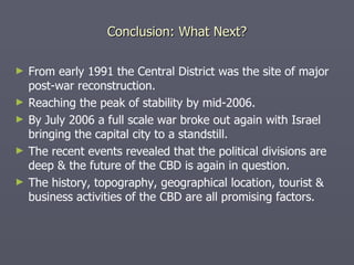 Conclusion: What Next? From early 1991 the Central District was the site of major post-war reconstruction. Reaching the peak of stability by mid-2006. By July 2006 a full scale war broke out again with Israel bringing the capital city to a standstill. The recent events revealed that the political divisions are deep & the future of the CBD is again in question. The history, topography, geographical location, tourist & business activities of the CBD are all promising factors. 