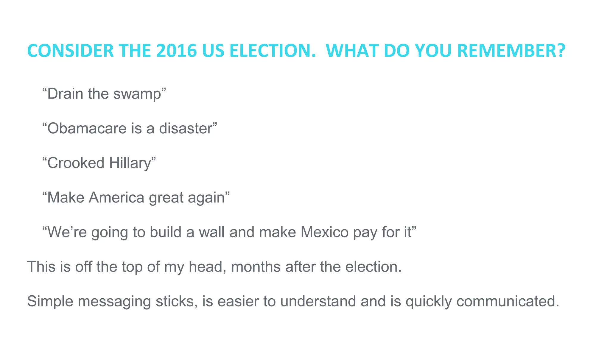 CONSIDER THE 2016 US ELECTION. WHAT DO YOU REMEMBER?
● “Drain the swamp”
● “Obamacare is a disaster”
● “Crooked Hillary”
● “Make America great again”
● “We’re going to build a wall and make Mexico pay for it”
This is off the top of my head, months after the election.
Simple messaging sticks, is easier to understand and is quickly communicated.
 