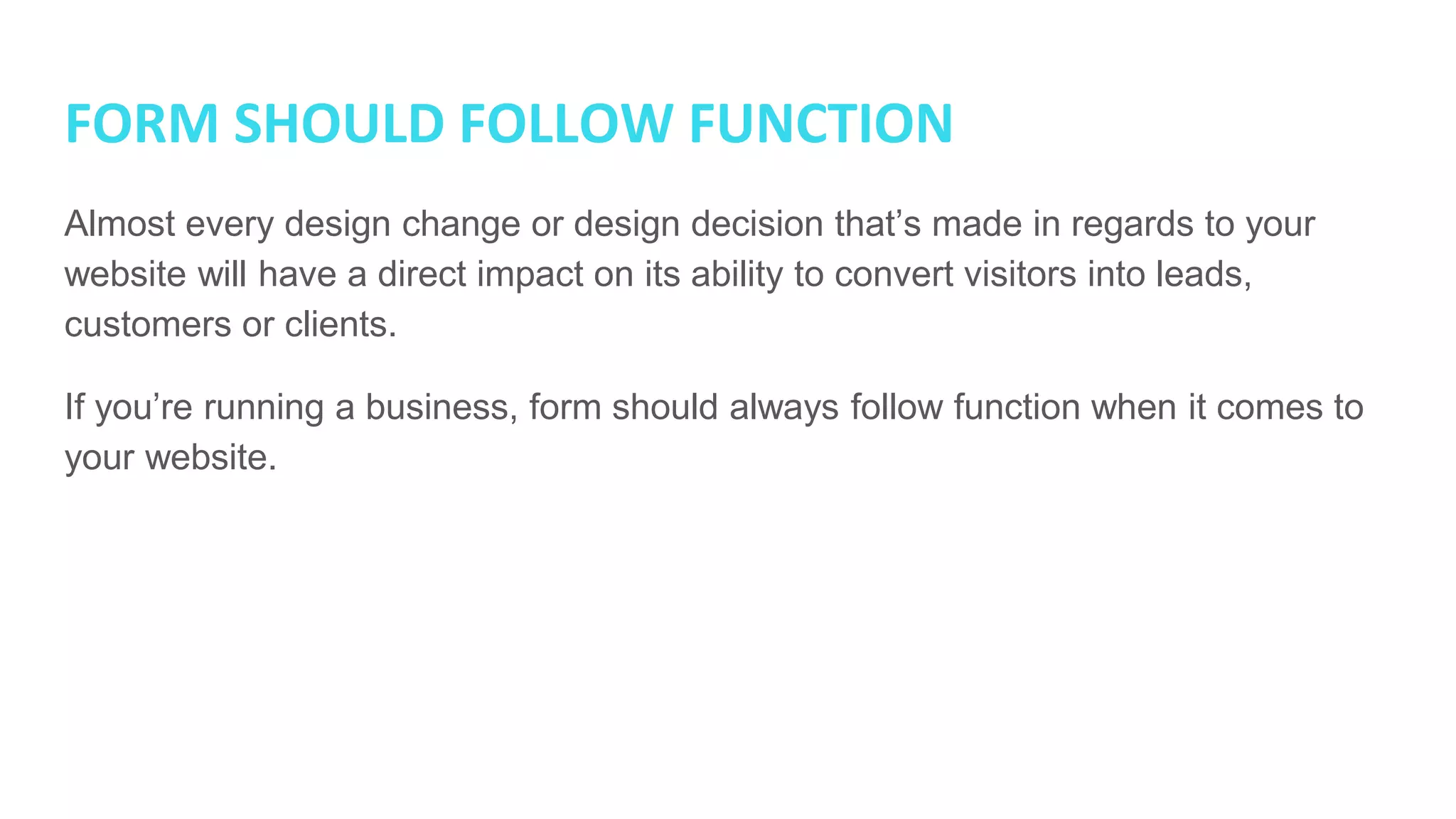 FORM SHOULD FOLLOW FUNCTION
Almost every design change or design decision that’s made in regards to your
website will have a direct impact on its ability to convert visitors into leads,
customers or clients.
If you’re running a business, form should always follow function when it comes to
your website.
 