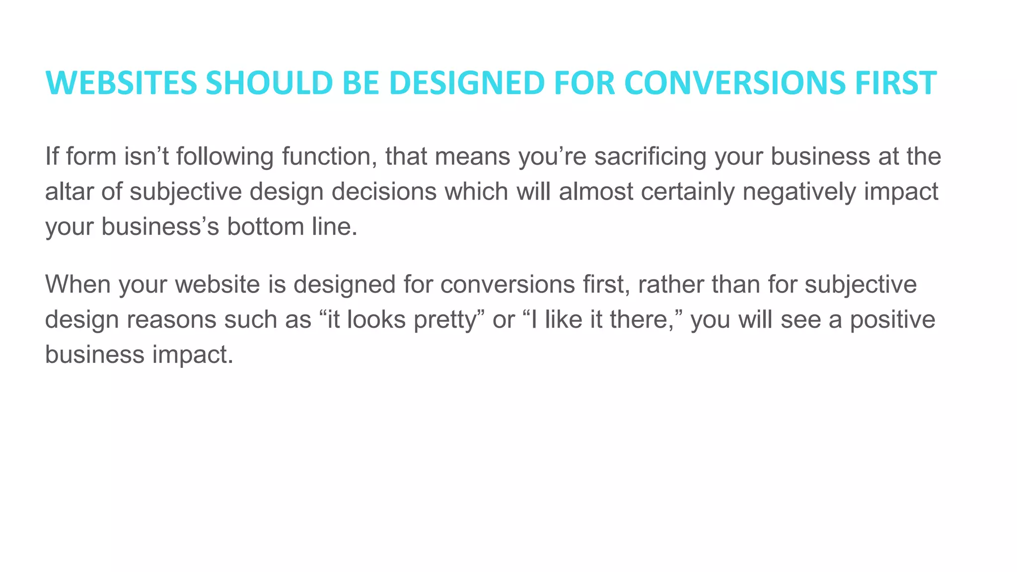 WEBSITES SHOULD BE DESIGNED FOR CONVERSIONS FIRST
If form isn’t following function, that means you’re sacrificing your business at the
altar of subjective design decisions which will almost certainly negatively impact
your business’s bottom line.
When your website is designed for conversions first, rather than for subjective
design reasons such as “it looks pretty” or “I like it there,” you will see a positive
business impact.
 