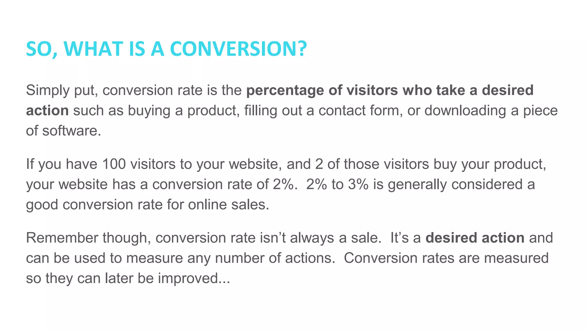 SO, WHAT IS A CONVERSION?
Simply put, conversion rate is the percentage of visitors who take a desired
action such as buying a product, filling out a contact form, or downloading a piece
of software.
If you have 100 visitors to your website, and 2 of those visitors buy your product,
your website has a conversion rate of 2%. 2% to 3% is generally considered a
good conversion rate for online sales.
Remember though, conversion rate isn’t always a sale. It’s a desired action and
can be used to measure any number of actions. Conversion rates are measured
so they can later be improved...
 