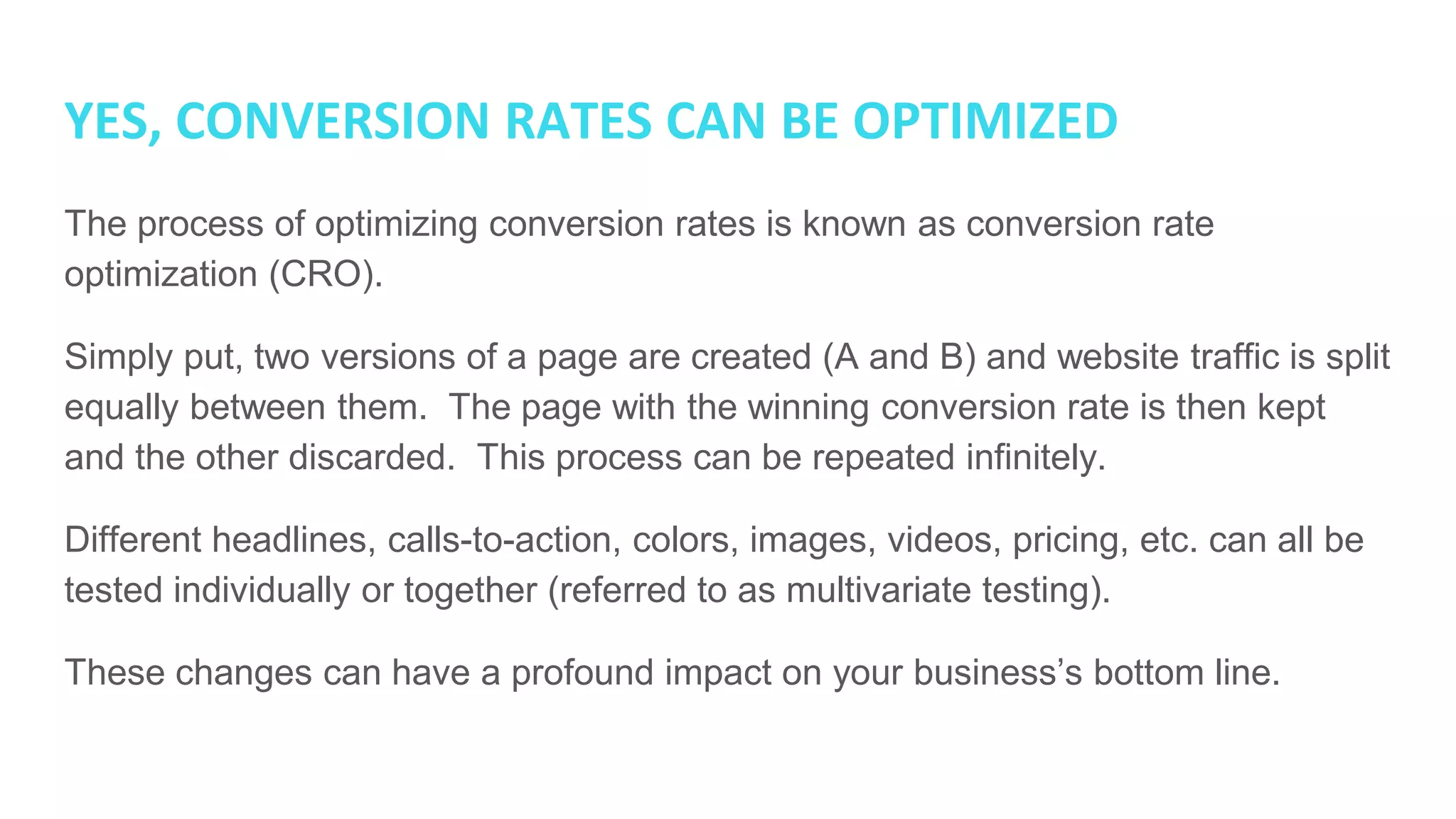 YES, CONVERSION RATES CAN BE OPTIMIZED
The process of optimizing conversion rates is known as conversion rate
optimization (CRO).
Simply put, two versions of a page are created (A and B) and website traffic is split
equally between them. The page with the winning conversion rate is then kept
and the other discarded. This process can be repeated infinitely.
Different headlines, calls-to-action, colors, images, videos, pricing, etc. can all be
tested individually or together (referred to as multivariate testing).
These changes can have a profound impact on your business’s bottom line.
 