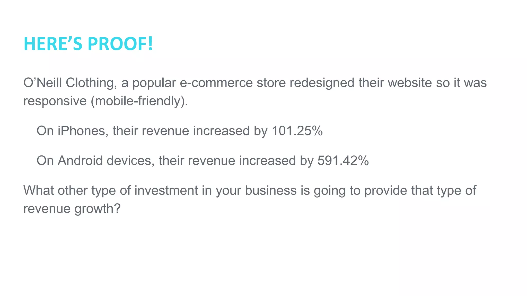 HERE’S PROOF!
O’Neill Clothing, a popular e-commerce store redesigned their website so it was
responsive (mobile-friendly).
● On iPhones, their revenue increased by 101.25%
● On Android devices, their revenue increased by 591.42%
What other type of investment in your business is going to provide that type of
revenue growth?
 