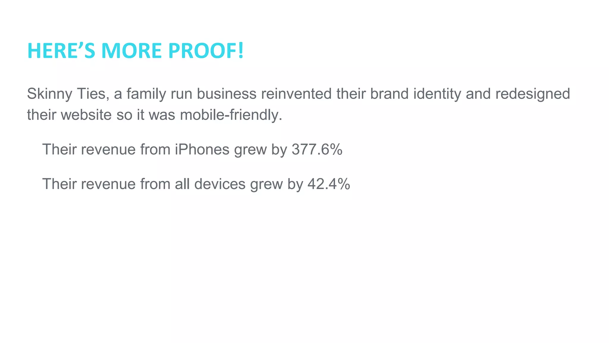HERE’S MORE PROOF!
Skinny Ties, a family run business reinvented their brand identity and redesigned
their website so it was mobile-friendly.
● Their revenue from iPhones grew by 377.6%
● Their revenue from all devices grew by 42.4%
 