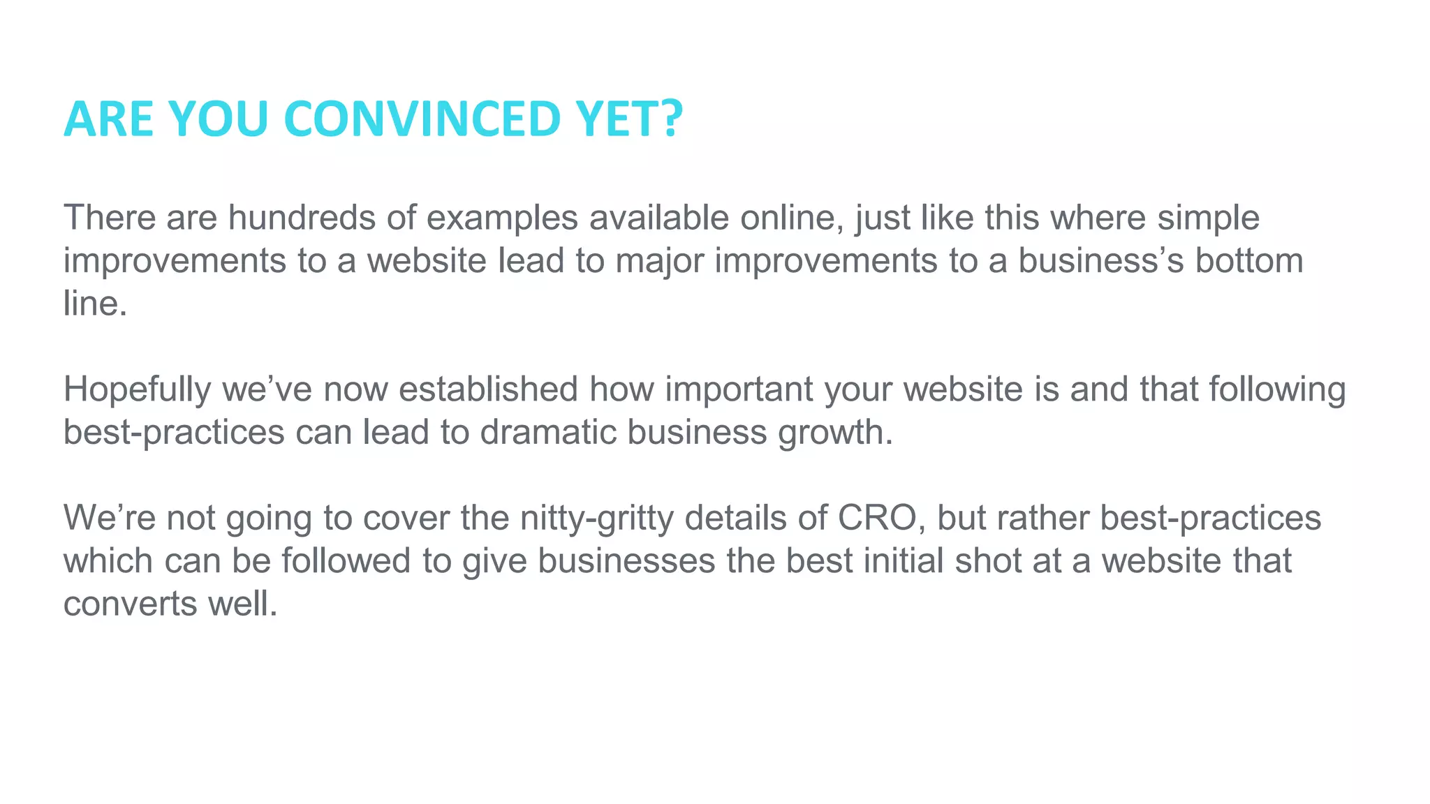 ARE YOU CONVINCED YET?
There are hundreds of examples available online, just like this where simple
improvements to a website lead to major improvements to a business’s bottom
line.
Hopefully we’ve now established how important your website is and that following
best-practices can lead to dramatic business growth.
We’re not going to cover the nitty-gritty details of CRO, but rather best-practices
which can be followed to give businesses the best initial shot at a website that
converts well.
 