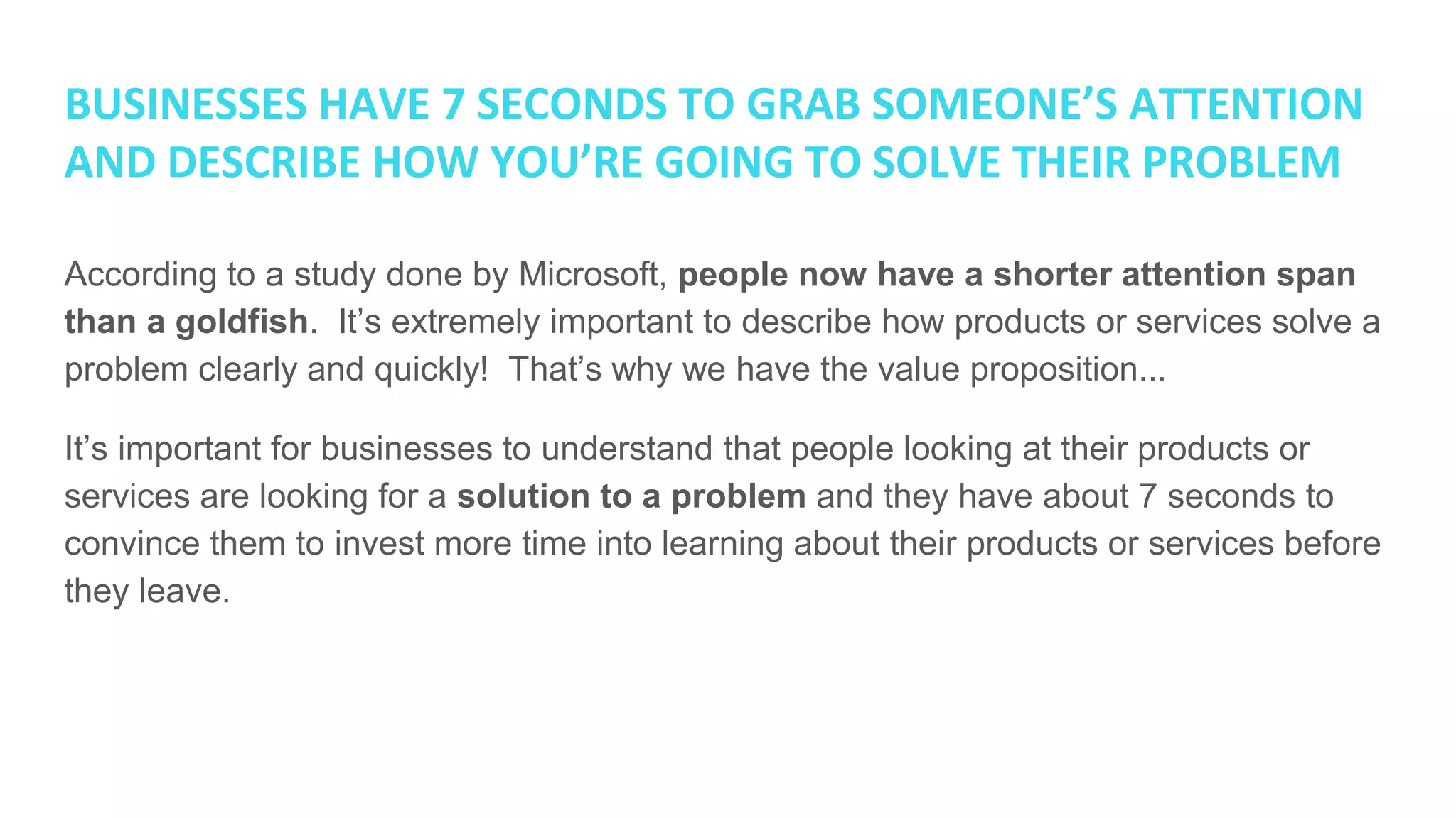 BUSINESSES HAVE 7 SECONDS TO GRAB SOMEONE’S ATTENTION
AND DESCRIBE HOW YOU’RE GOING TO SOLVE THEIR PROBLEM
According to a study done by Microsoft, people now have a shorter attention span
than a goldfish. It’s extremely important to describe how products or services solve a
problem clearly and quickly! That’s why we have the value proposition...
It’s important for businesses to understand that people looking at their products or
services are looking for a solution to a problem and they have about 7 seconds to
convince them to invest more time into learning about their products or services before
they leave.
 
