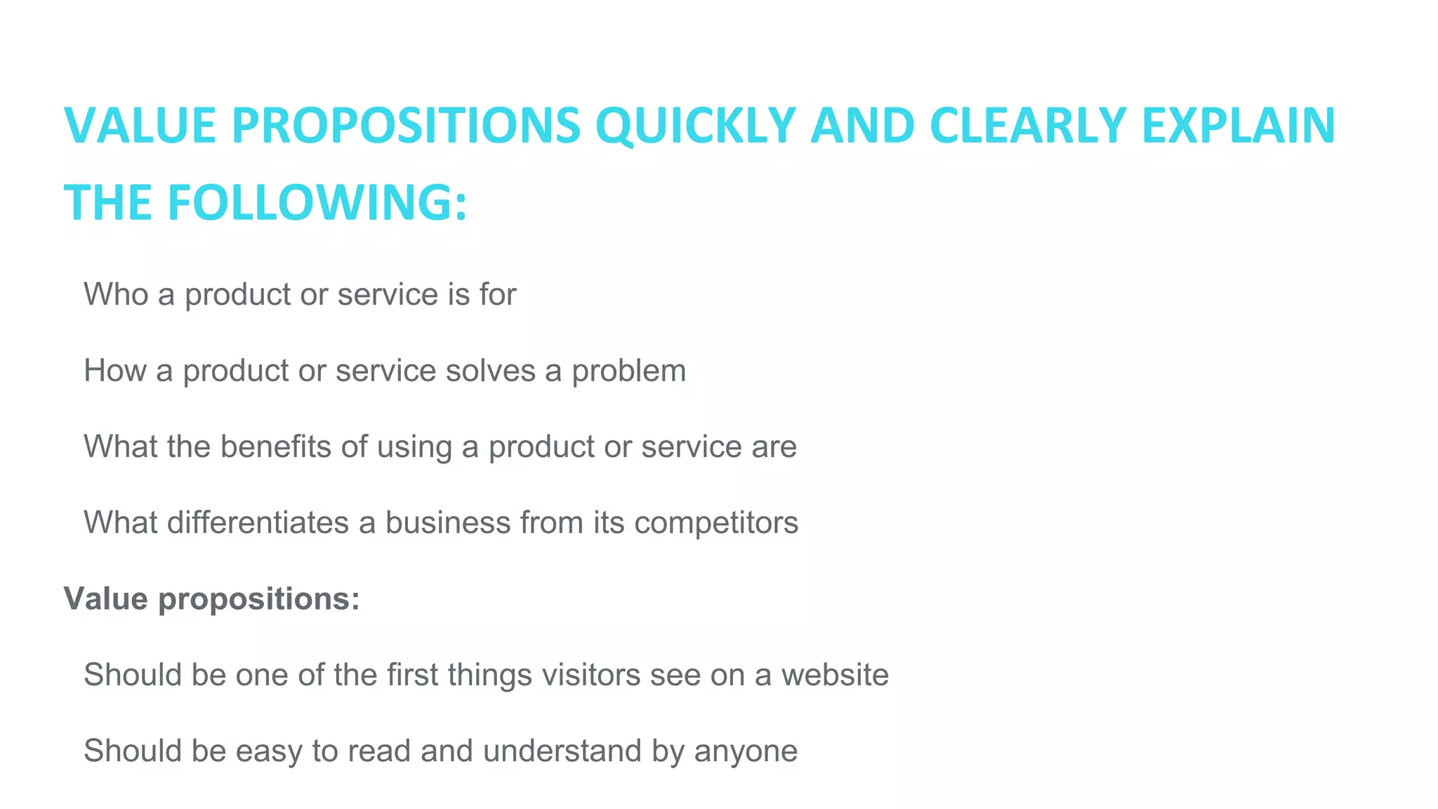 VALUE PROPOSITIONS QUICKLY AND CLEARLY EXPLAIN
THE FOLLOWING:
● Who a product or service is for
● How a product or service solves a problem
● What the benefits of using a product or service are
● What differentiates a business from its competitors
Value propositions:
● Should be one of the first things visitors see on a website
● Should be easy to read and understand by anyone
● Is not a slogan or catch-phrase (ie. “I’m lovin’ it”)
● Can be spread across headlines and bullet points
 