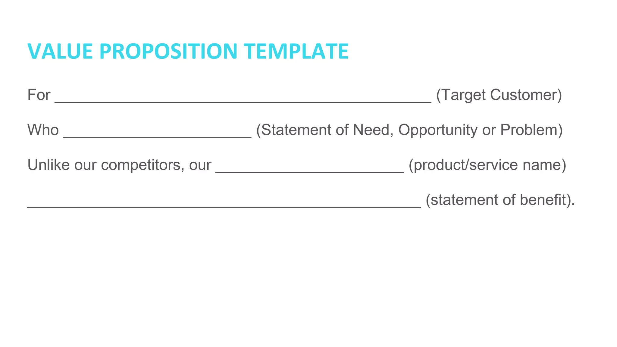 VALUE PROPOSITION TEMPLATE
For ____________________________________________ (Target Customer)
Who ______________________ (Statement of Need, Opportunity or Problem)
Unlike our competitors, our ______________________ (product/service name)
______________________________________________ (statement of benefit).
 