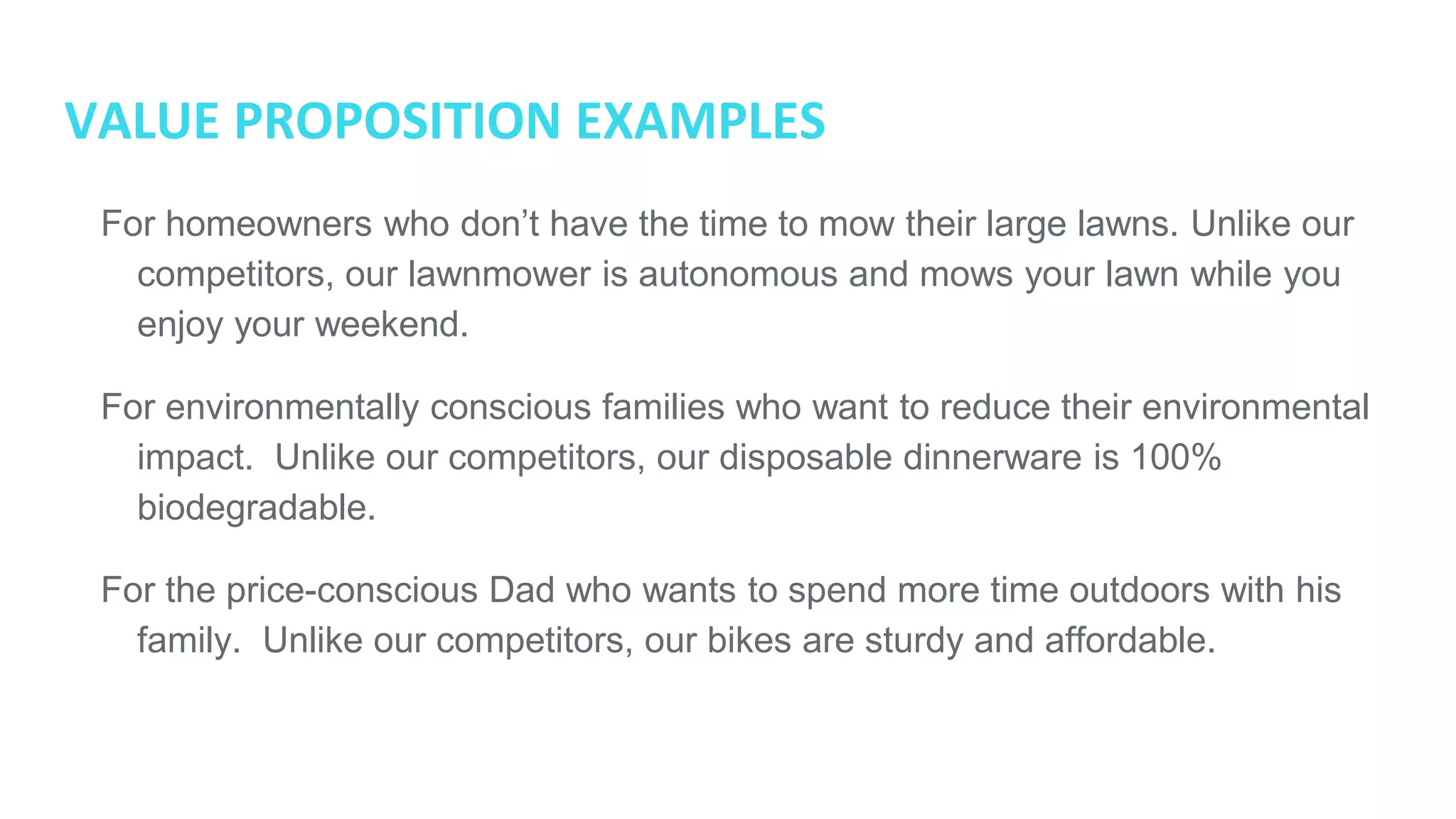 VALUE PROPOSITION EXAMPLES
● For homeowners who don’t have the time to mow their large lawns. Unlike our
competitors, our lawnmower is autonomous and mows your lawn while you
enjoy your weekend.
● For environmentally conscious families who want to reduce their
environmental impact. Unlike our competitors, our disposable dinnerware is
100% biodegradable.
● For the price-conscious Dad who wants to spend more time outdoors with his
family. Unlike our competitors, our bikes are sturdy and affordable.
 