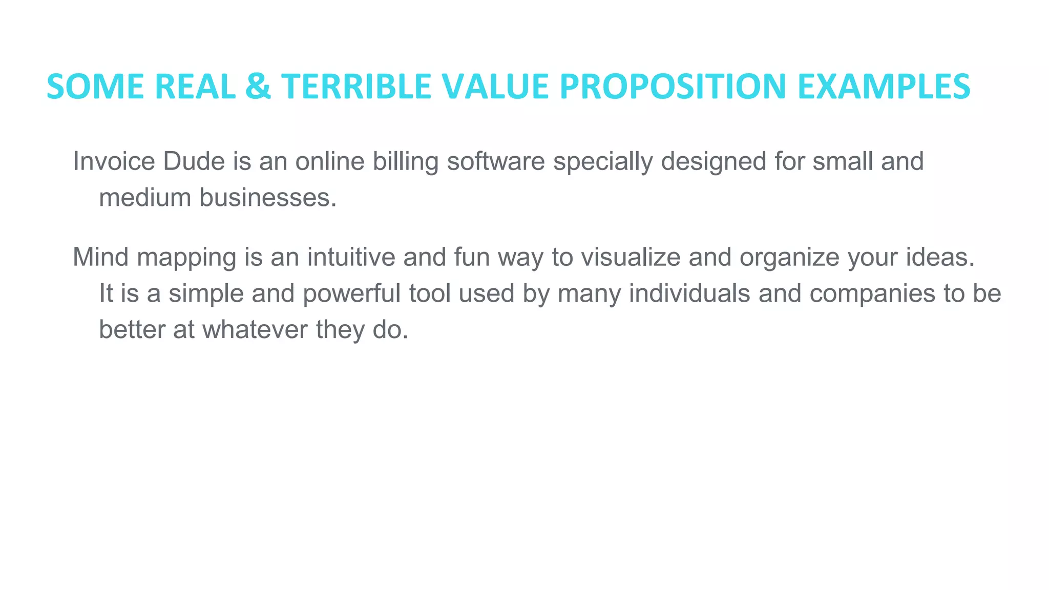 SOME REAL & TERRIBLE VALUE PROPOSITION EXAMPLES
● Invoice Dude is an online billing software specially designed for small and
medium businesses.
● Mind mapping is an intuitive and fun way to visualize and organize your ideas.
It is a simple and powerful tool used by many individuals and companies to be
better at whatever they do.
 